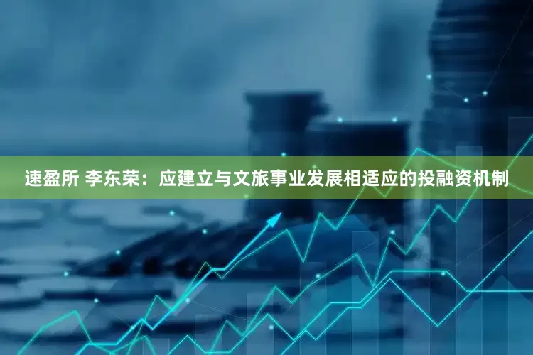 速盈所 李东荣：应建立与文旅事业发展相适应的投融资机制