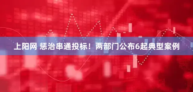 上阳网 惩治串通投标！两部门公布6起典型案例