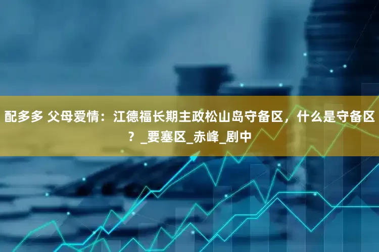 配多多 父母爱情：江德福长期主政松山岛守备区，什么是守备区？_要塞区_赤峰_剧中