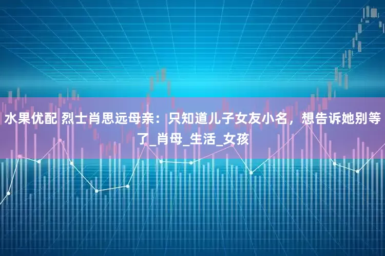 水果优配 烈士肖思远母亲：只知道儿子女友小名，想告诉她别等了_肖母_生活_女孩
