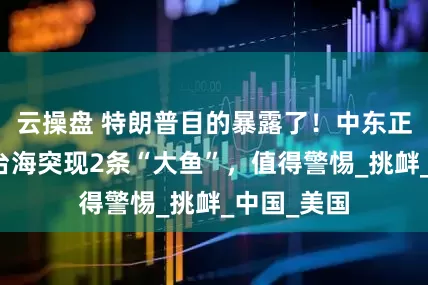 云操盘 特朗普目的暴露了！中东正值大乱，台海突现2条“大鱼”，值得警惕_挑衅_中国_美国