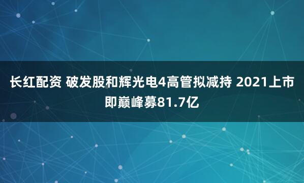 长红配资 破发股和辉光电4高管拟减持 2021上市即巅峰募81.7亿