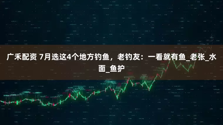 广禾配资 7月选这4个地方钓鱼，老钓友：一看就有鱼_老张_水面_鱼护