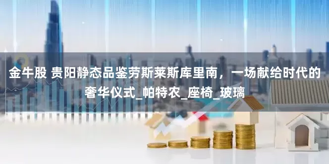 金牛股 贵阳静态品鉴劳斯莱斯库里南，一场献给时代的奢华仪式_帕特农_座椅_玻璃