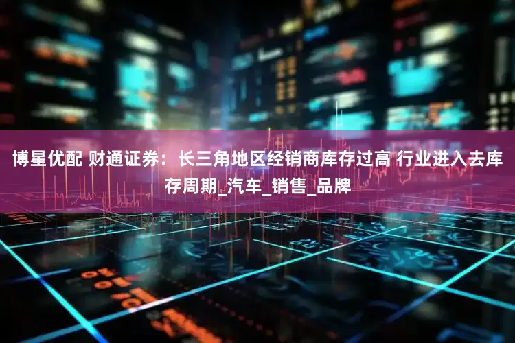 博星优配 财通证券：长三角地区经销商库存过高 行业进入去库存周期_汽车_销售_品牌
