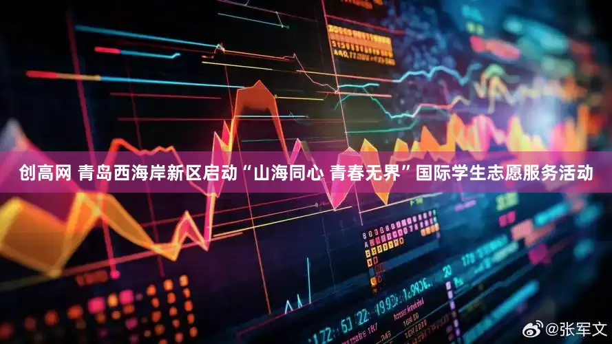 创高网 青岛西海岸新区启动“山海同心 青春无界”国际学生志愿服务活动