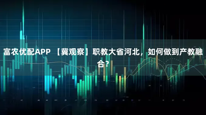 富农优配APP 【冀观察】职教大省河北，如何做到产教融合？