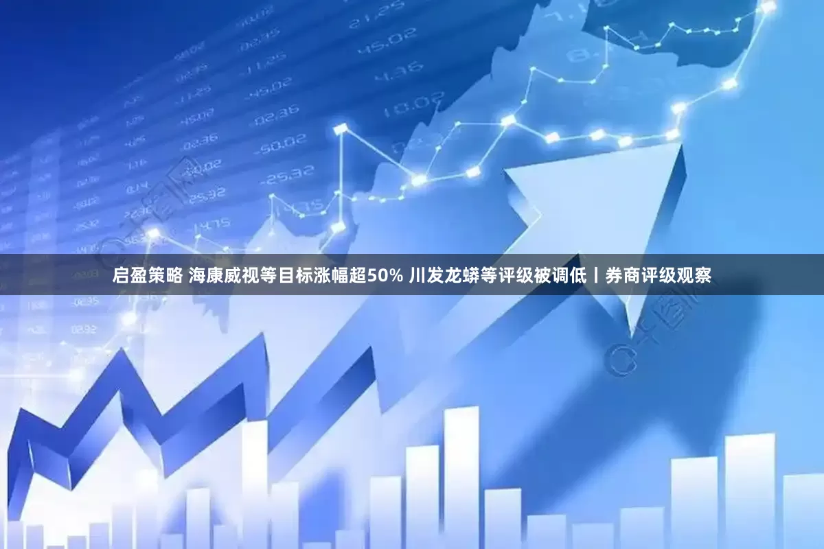 启盈策略 海康威视等目标涨幅超50% 川发龙蟒等评级被调低丨券商评级观察