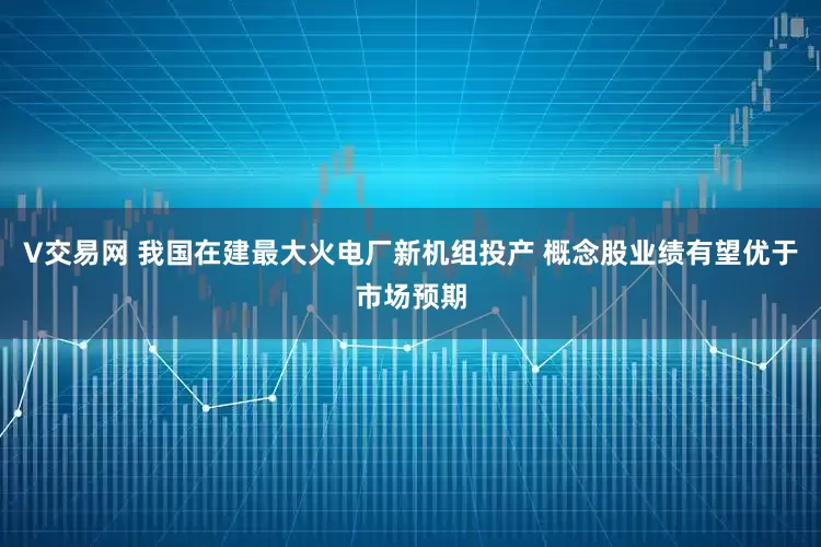 V交易网 我国在建最大火电厂新机组投产 概念股业绩有望优于市场预期