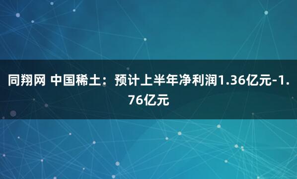 同翔网 中国稀土：预计上半年净利润1.36亿元-1.76亿元