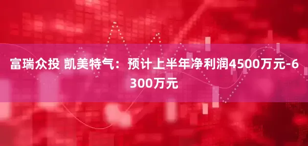 富瑞众投 凯美特气：预计上半年净利润4500万元-6300万元
