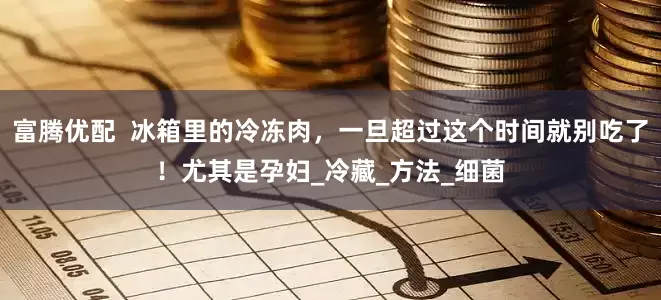 富腾优配  冰箱里的冷冻肉，一旦超过这个时间就别吃了！尤其是孕妇_冷藏_方法_细菌