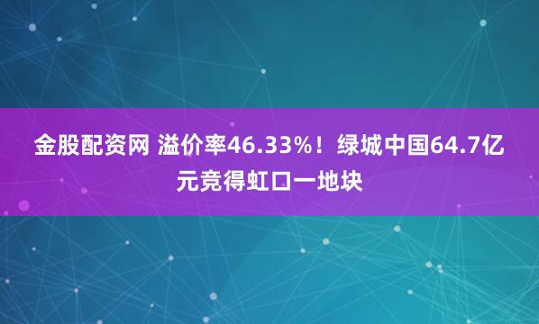 金股配资网 溢价率46.33%！绿城中国64.7亿元竞得虹口一地块