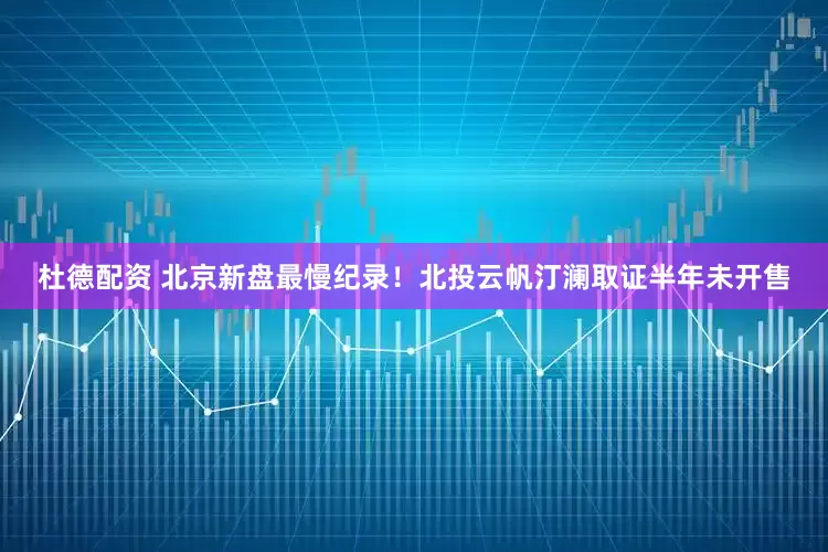 杜德配资 北京新盘最慢纪录！北投云帆汀澜取证半年未开售