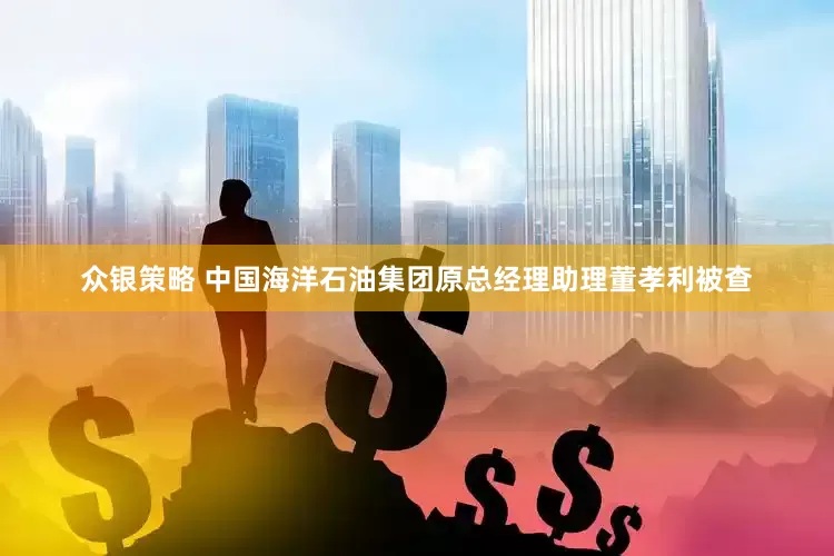 众银策略 中国海洋石油集团原总经理助理董孝利被查