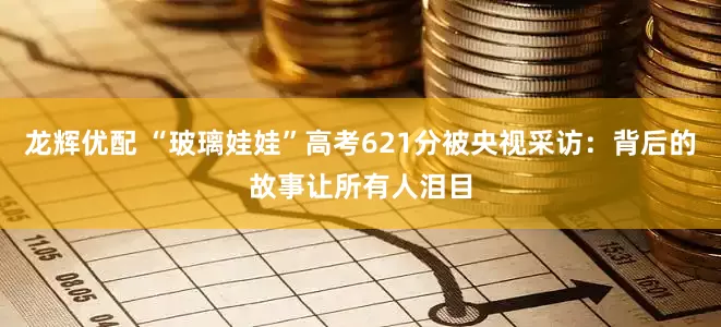 龙辉优配 “玻璃娃娃”高考621分被央视采访：背后的故事让所有人泪目