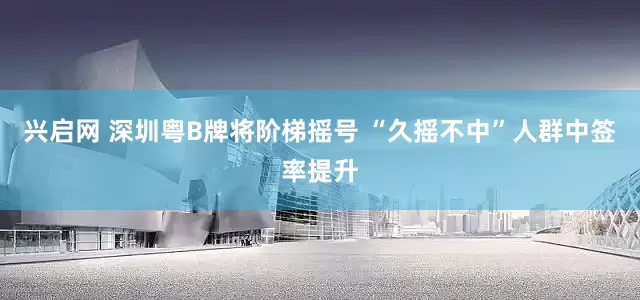 兴启网 深圳粤B牌将阶梯摇号 “久摇不中”人群中签率提升
