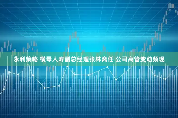 永利策略 横琴人寿副总经理张林离任 公司高管变动频现