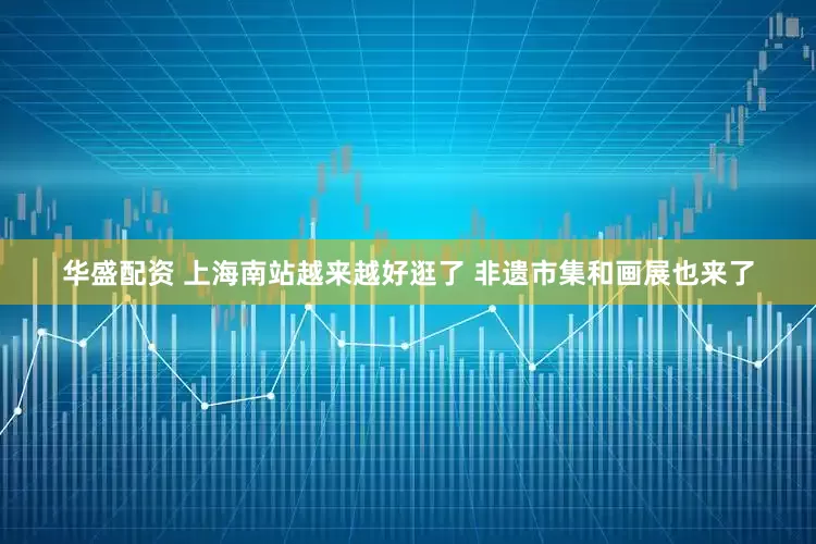 华盛配资 上海南站越来越好逛了 非遗市集和画展也来了