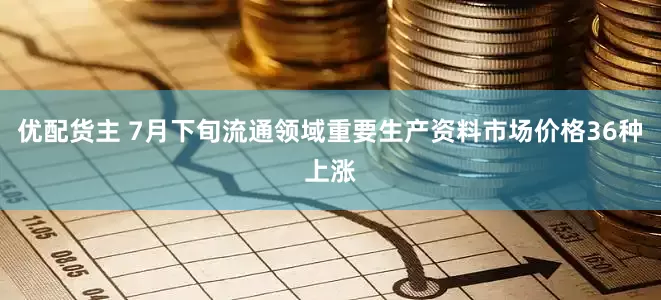 优配货主 7月下旬流通领域重要生产资料市场价格36种上涨